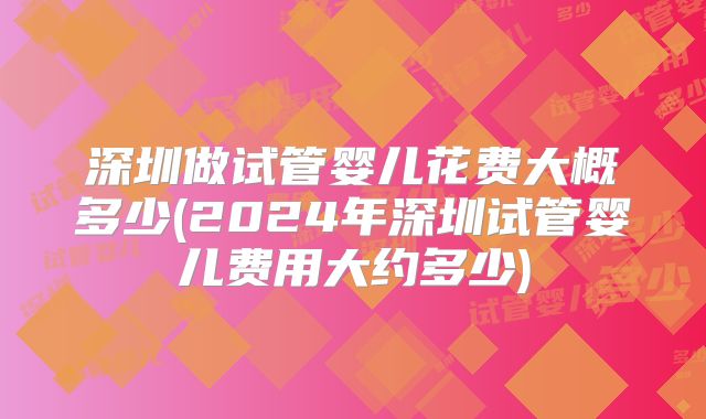 深圳做试管婴儿花费大概多少(2024年深圳试管婴儿费用大约多少)