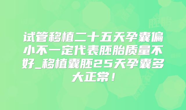 试管移植二十五天孕囊偏小不一定代表胚胎质量不好_移植囊胚25天孕囊多大正常！