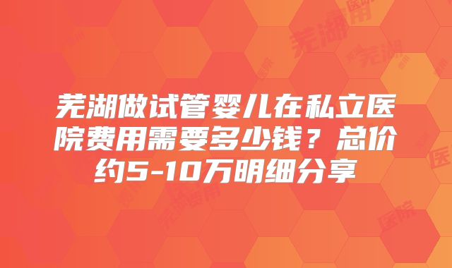 芜湖做试管婴儿在私立医院费用需要多少钱？总价约5-10万明细分享