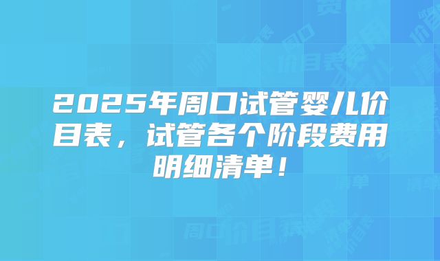2025年周口试管婴儿价目表，试管各个阶段费用明细清单！
