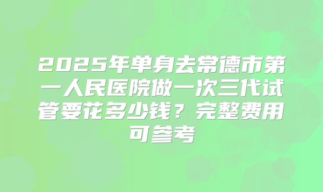 2025年单身去常德市第一人民医院做一次三代试管要花多少钱？完整费用可参考