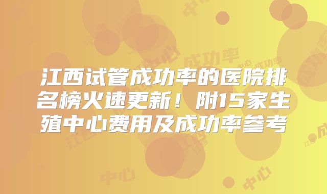 江西试管成功率的医院排名榜火速更新！附15家生殖中心费用及成功率参考