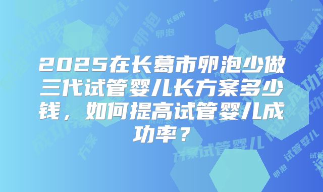 2025在长葛市卵泡少做三代试管婴儿长方案多少钱,如何提高试管婴儿成功率?