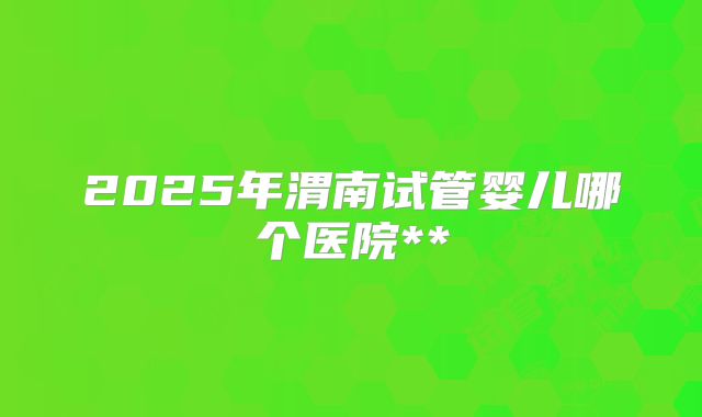 2025年渭南试管婴儿哪个医院**