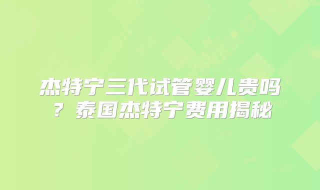 杰特宁三代试管婴儿贵吗?泰国杰特宁费用揭秘