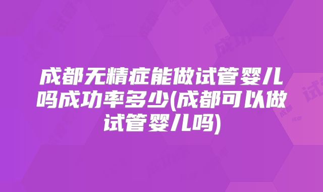 成都无精症能做试管婴儿吗成功率多少(成都可以做试管婴儿吗)