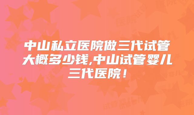 中山私立医院做三代试管大概多少钱,中山试管婴儿三代医院！