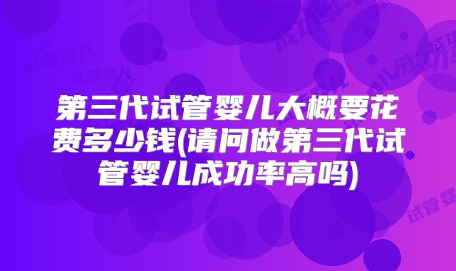 第三代试管婴儿大概要花费多少钱(请问做第三代试管婴儿成功率高吗)