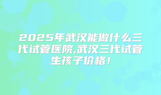 2025年武汉能做什么三代试管医院,武汉三代试管生孩子价格!