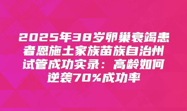 2025年38岁卵巢衰竭患者恩施土家族苗族自治州试管成功实录：高龄如何逆袭70%成功率