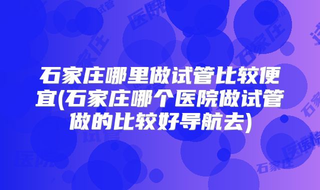 石家庄哪里做试管比较便宜(石家庄哪个医院做试管做的比较好导航去)