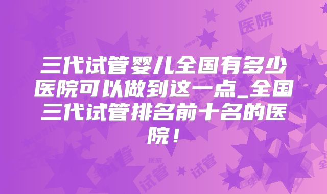 三代试管婴儿全国有多少医院可以做到这一点_全国三代试管排名前十名的医院!