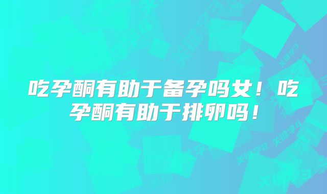 吃孕酮有助于备孕吗女！吃孕酮有助于排卵吗！