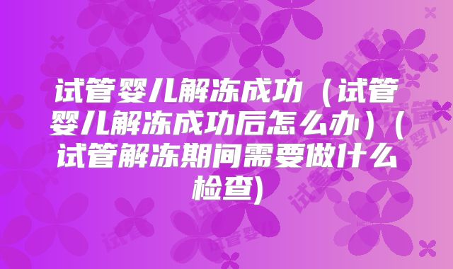 试管婴儿解冻成功（试管婴儿解冻成功后怎么办）(试管解冻期间需要做什么检查)