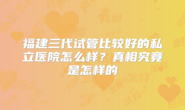 福建三代试管比较好的私立医院怎么样？真相究竟是怎样的