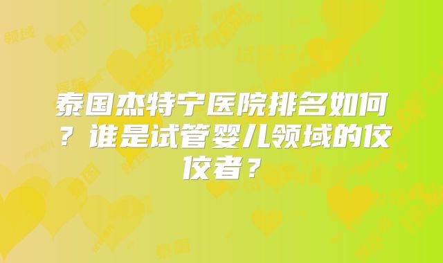 泰国杰特宁医院排名如何？谁是试管婴儿领域的佼佼者？