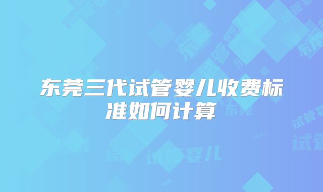 东莞三代试管婴儿收费标准如何计算