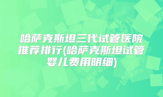 哈萨克斯坦三代试管医院推荐排行(哈萨克斯坦试管婴儿费用明细)