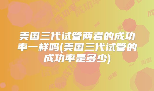 美国三代试管两者的成功率一样吗(美国三代试管的成功率是多少)