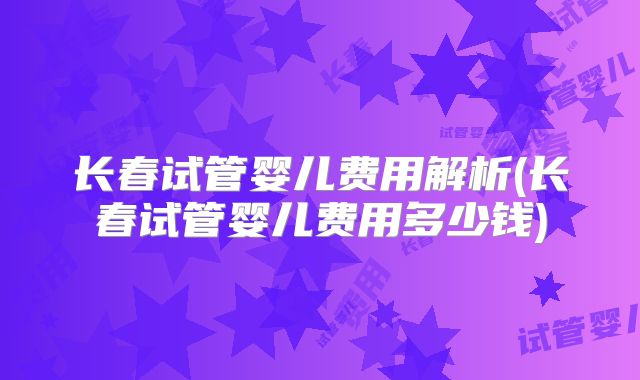 长春试管婴儿费用解析(长春试管婴儿费用多少钱)