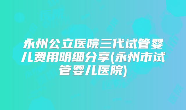 永州公立医院三代试管婴儿费用明细分享(永州市试管婴儿医院)