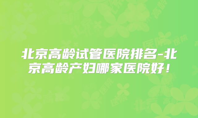北京高龄试管医院排名-北京高龄产妇哪家医院好！