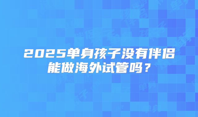 2025单身孩子没有伴侣能做海外试管吗？