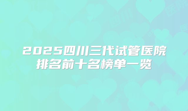 2025四川三代试管医院排名前十名榜单一览