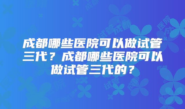 成都哪些医院可以做试管三代?成都哪些医院可以做试管三代的?