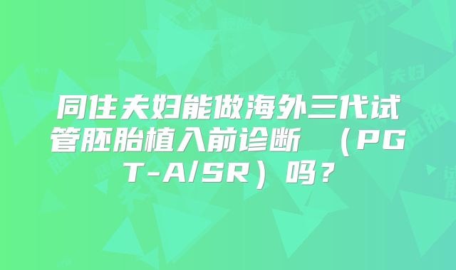 同住夫妇能做海外三代试管胚胎植入前诊断 （PGT-A/SR）吗？