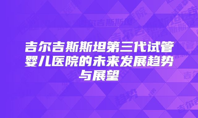 吉尔吉斯斯坦第三代试管婴儿医院的未来发展趋势与展望