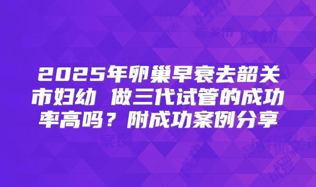2025年卵巢早衰去韶关市妇幼 做三代试管的成功率高吗?附成功案例分享