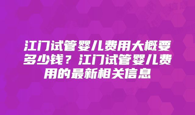 江门试管婴儿费用大概要多少钱？江门试管婴儿费用的最新相关信息