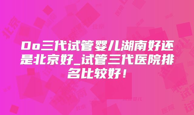 Do三代试管婴儿湖南好还是北京好_试管三代医院排名比较好！