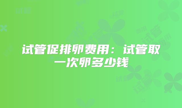 试管促排卵费用：试管取一次卵多少钱