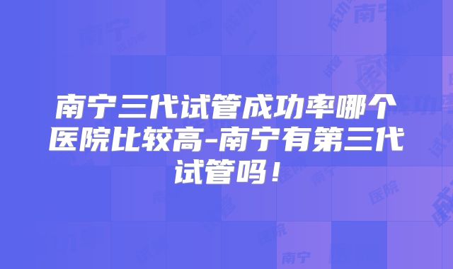 南宁三代试管成功率哪个医院比较高-南宁有第三代试管吗！