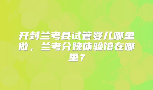 开封兰考县试管婴儿哪里做，兰考分娩体验馆在哪里？