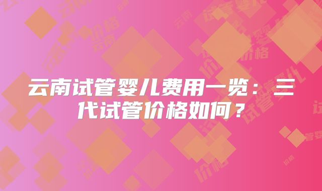 云南试管婴儿费用一览:三代试管价格如何?