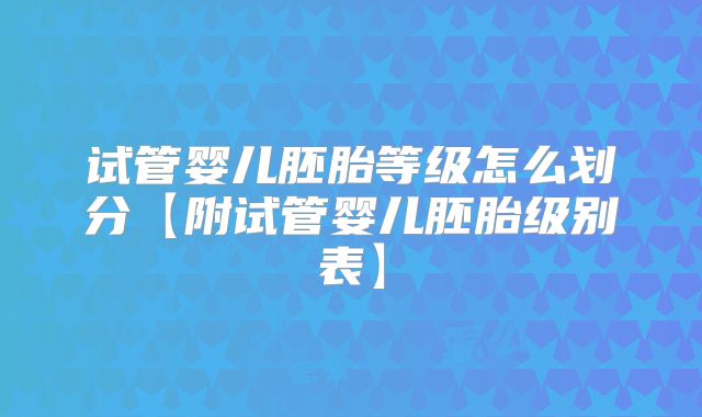 试管婴儿胚胎等级怎么划分【附试管婴儿胚胎级别表】