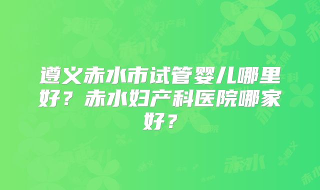 遵义赤水市试管婴儿哪里好？赤水妇产科医院哪家好？