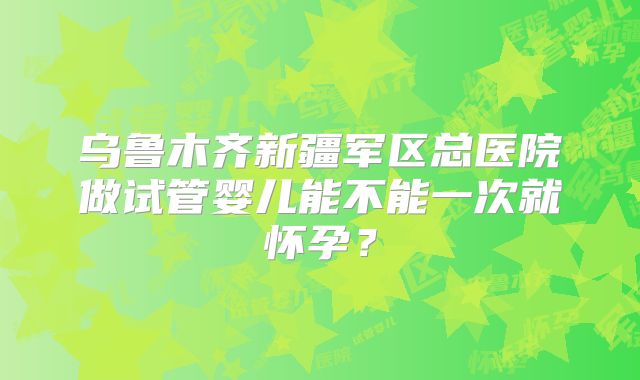 乌鲁木齐新疆军区总医院做试管婴儿能不能一次就怀孕?