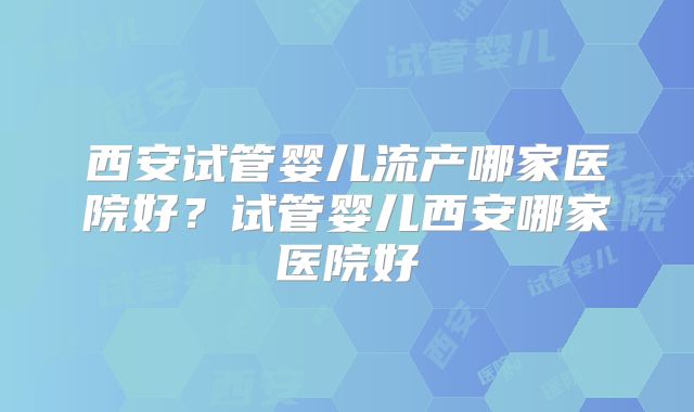 西安试管婴儿流产哪家医院好？试管婴儿西安哪家医院好