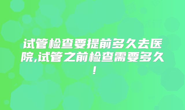 试管检查要提前多久去医院,试管之前检查需要多久！