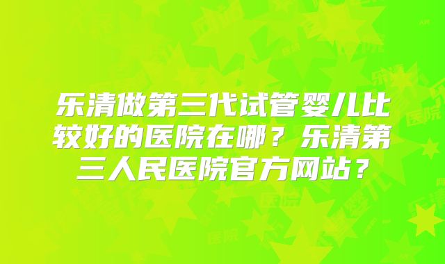 乐清做第三代试管婴儿比较好的医院在哪？乐清第三人民医院官方网站？