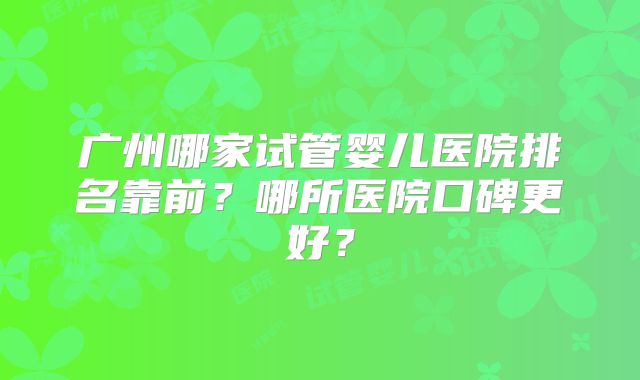 广州哪家试管婴儿医院排名靠前？哪所医院口碑更好？