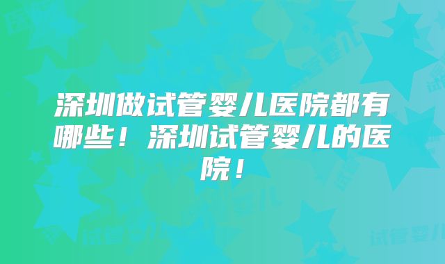 深圳做试管婴儿医院都有哪些！深圳试管婴儿的医院！