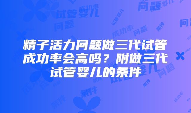 精子活力问题做三代试管成功率会高吗？附做三代试管婴儿的条件