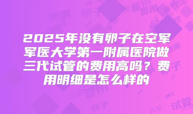 2025年没有卵子在空军军医大学第一附属医院做三代试管的费用高吗？费用明细是怎么样的