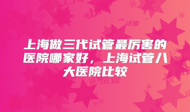 上海做三代试管最厉害的医院哪家好,上海试管八大医院比较