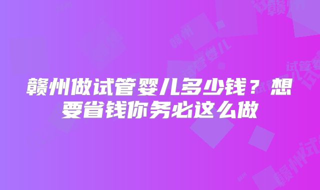 赣州做试管婴儿多少钱？想要省钱你务必这么做